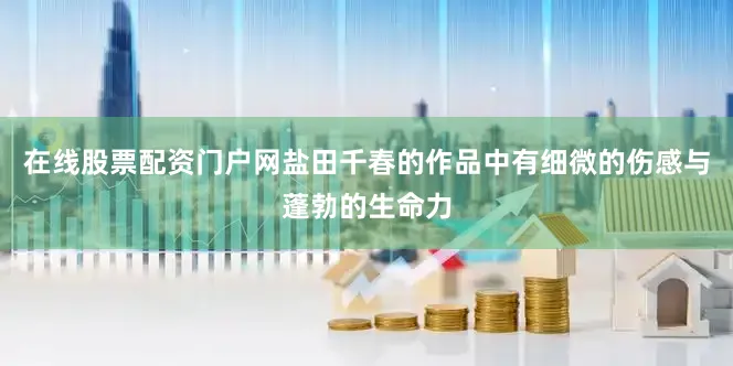 在线股票配资门户网盐田千春的作品中有细微的伤感与蓬勃的生命力