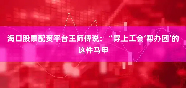 海口股票配资平台王师傅说：“穿上工会‘帮办团’的这件马甲