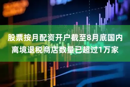股票按月配资开户截至8月底国内离境退税商店数量已超过1万家